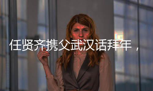 任贤齐携父武汉话拜年，温情传递家乡情