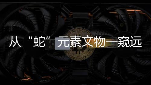 从“蛇”元素文物一窥远古社会风貌