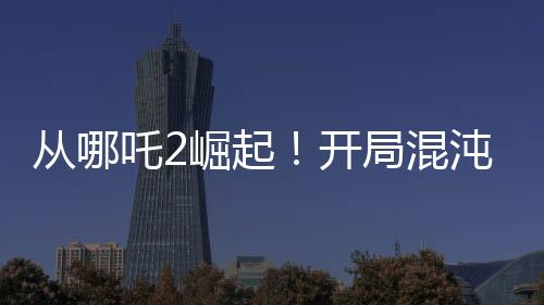 从哪吒2崛起！开局混沌体