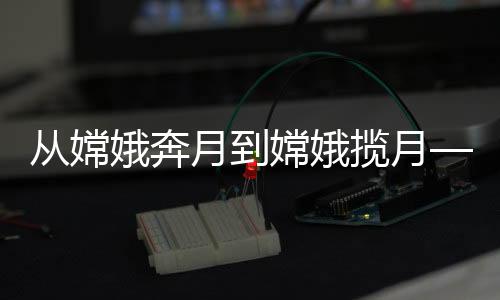 从嫦娥奔月到嫦娥揽月——中国探月工程的壮丽历程