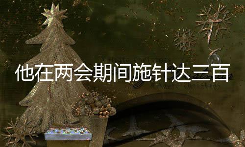 他在两会期间施针达三百余下，传统中医惊艳展现于国家会议之中