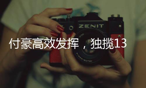 付豪高效发挥，独揽13分4板4助，展现全面实力