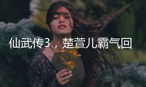 仙武传3，楚萱儿霸气回归，仙缘再起震撼武林！