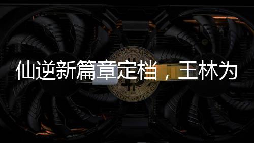 仙逆新篇章定档，王林为爱妻勇抗天道——开启玄幻新纪元