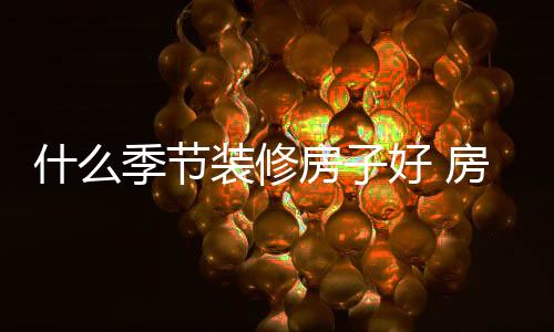 什么季节装修房子好 房子装修要点介绍