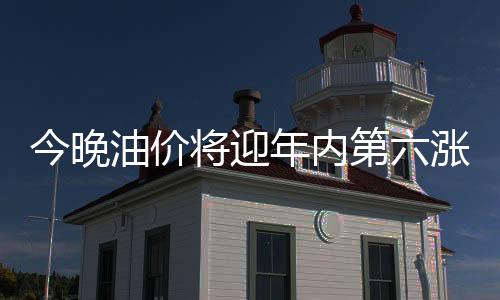 今晚油价将迎年内第六涨：92号汽油可能重返8元时代