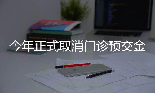 今年正式取消门诊预交金，改善患者就医体验