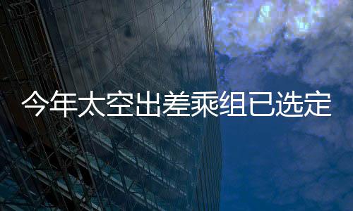 今年太空出差乘组已选定，新一批宇航员踏上星辰大海之旅的征途