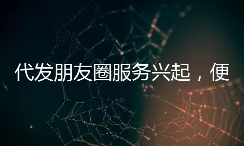 代发朋友圈服务兴起，便捷背后需警惕