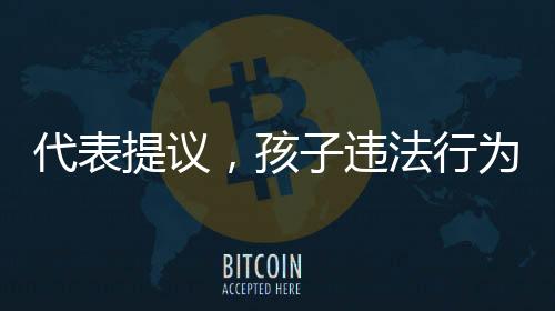 代表提议，孩子违法行为，家长须赔偿被害人——关于青少年犯罪与家长责任制的探讨