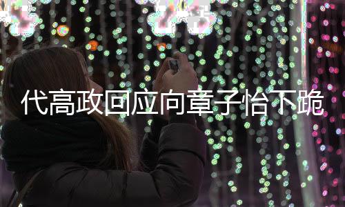 代高政回应向章子怡下跪事件，脑子短路引发的争议风波