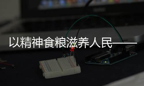 以精神食粮滋养人民——献给时代的文化奉献