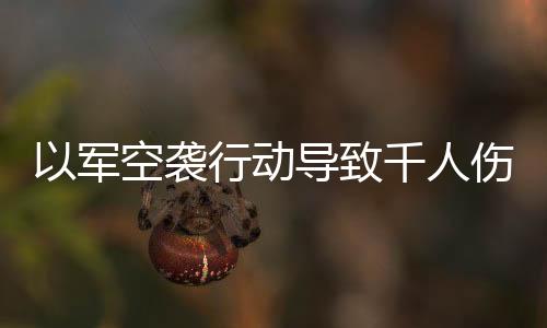 以军空袭行动导致千人伤亡的惊人消息震撼全球