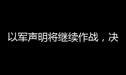 以军声明将继续作战，决心坚定，维持行动直至达成目标