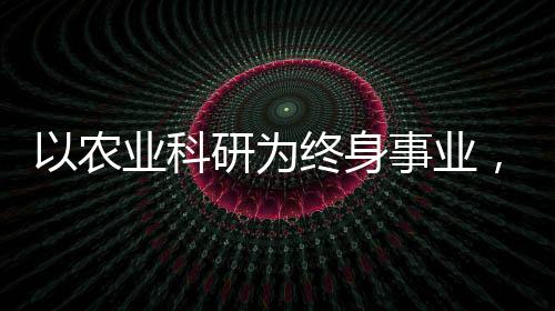 以农业科研为终身事业，一位执着科学家的奋斗历程