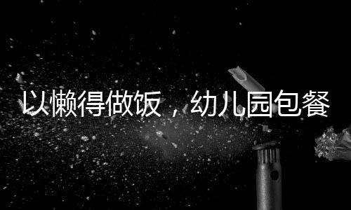 以懒得做饭，幼儿园包餐成为新选择为标题的文章