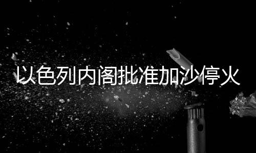 以色列内阁批准加沙停火协议，重塑人道与和平希望之光