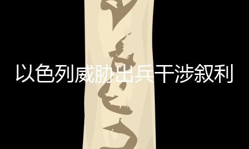以色列威胁出兵干涉叙利亚局势，地区稳定与大国博弈的焦点