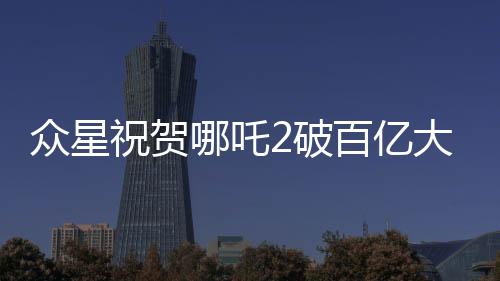 众星祝贺哪吒2破百亿大关，电影业再创辉煌