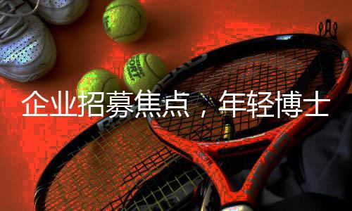 企业招募焦点，年轻博士成抢手人才，招聘门槛设定在28岁以下