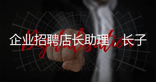 企业招聘店长助理，长子优先——探寻企业用人新风尚