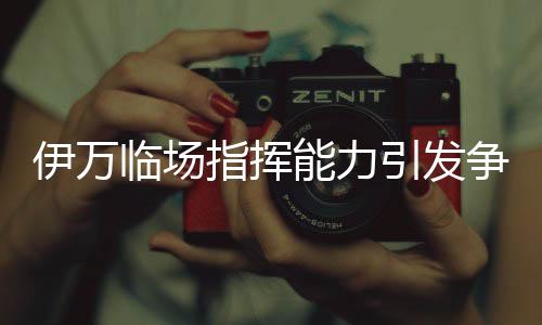 伊万临场指挥能力引发争议，差到极致的背后原因