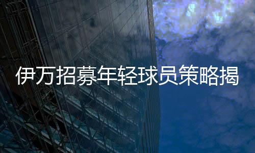 伊万招募年轻球员策略揭秘，联赛表现成为关键考量因素