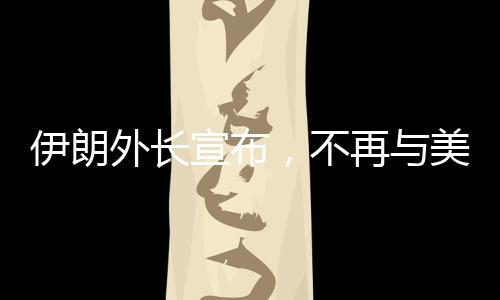 伊朗外长宣布，不再与美国进行谈判