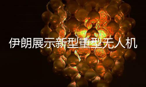 伊朗展示新型重型无人机，空中力量新篇章