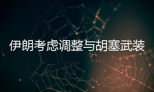 伊朗考虑调整与胡塞武装关系，未来策略引发关注