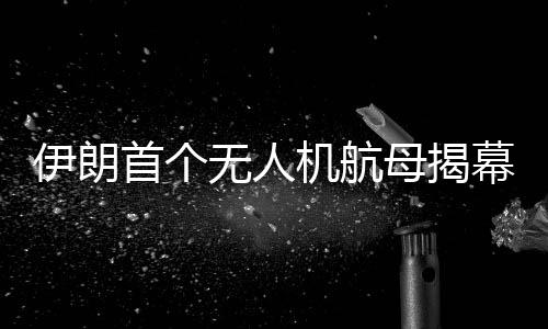 伊朗首个无人机航母揭幕，引领军事技术新时代的里程碑