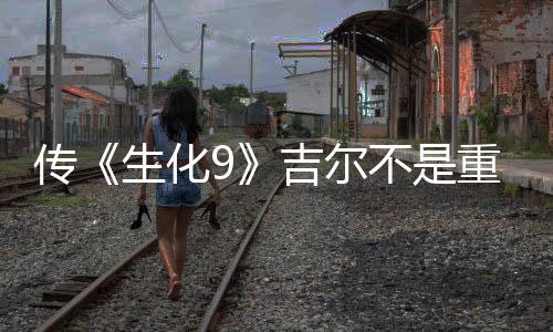 传《生化9》吉尔不是重要角色 生化0重制版开发中