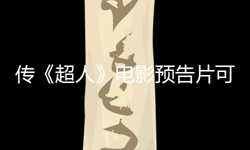 传《超人》电影预告片可能在下周晚些时候正式发布