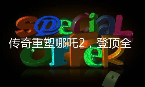 传奇重塑哪吒2，登顶全球动画电影票房之巅