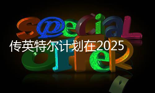 传英特尔计划在2025年推出24GB显存的显卡
