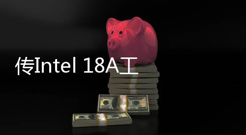 传Intel 18A工艺良品率不佳 量产计划面临巨大障碍