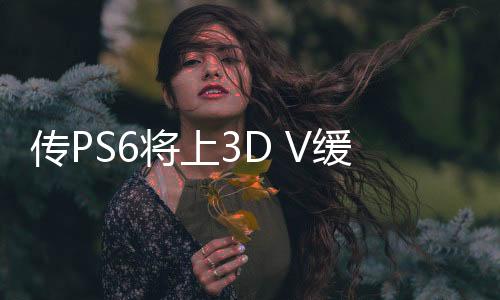 传PS6将上3D V缓存技术 大幅提高CPU和GPU性能