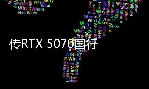 传RTX 5070国行4599元起 3月5日上市