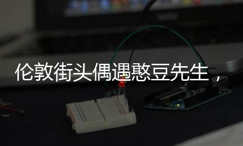 伦敦街头偶遇憨豆先生，一场意外的惊喜