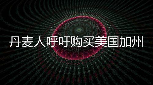 丹麦人呼吁购买美国加州，跨国倡议背后的深层思考