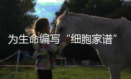 为生命编写“细胞家谱” 人类细胞谱系大科学研究设施启动建设