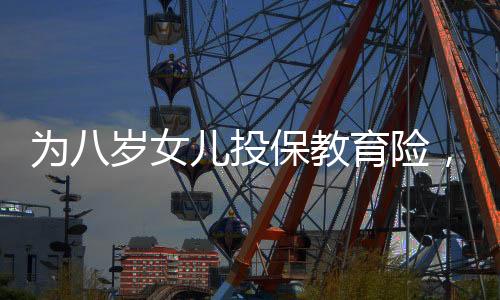 为八岁女儿投保教育险，一场长远规划与爱的投资，提取需至六十岁