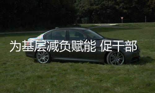 为基层减负赋能 促干部实干担当