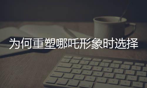 为何重塑哪吒形象时选择使用莲藕？莲藕元素的独特魅力揭秘