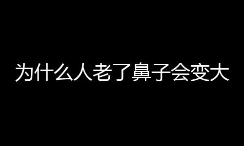 为什么人老了鼻子会变大