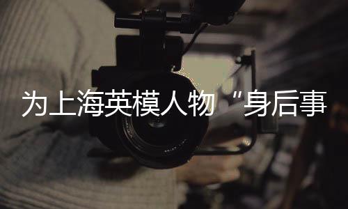为上海英模人物“身后事”提供关爱 这项专项优待服务公益项目启动