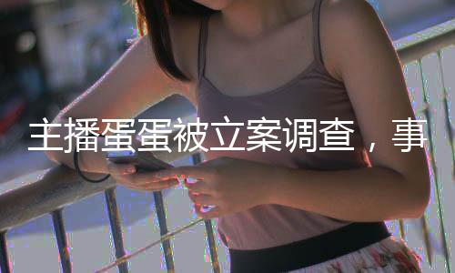 主播蛋蛋被立案调查，事件深度解析