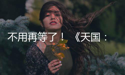 不用再等了！ 《天国：拯救2》 正式上线！