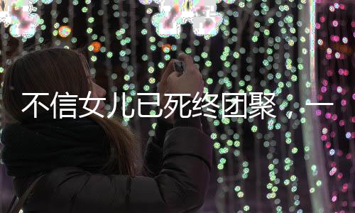 不信女儿已死终团聚，一个家庭的情感奇迹