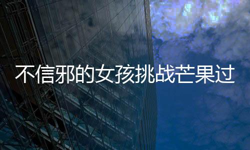 不信邪的女孩挑战芒果过敏，勇往直前的决心与智慧